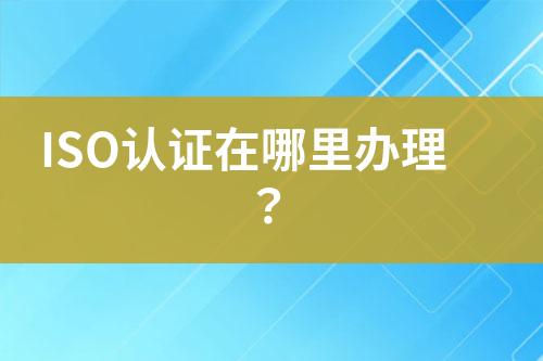 ISO認(rèn)證在哪里辦理？