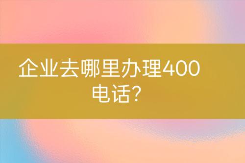 企业去哪里办理400电话？