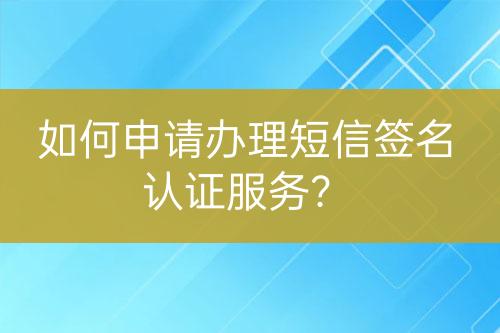 如何申请办理短信签名认证服务？